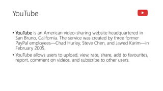YouTube
• YouTube is an American video-sharing website headquartered in
San Bruno, California. The service was created by three former
PayPal employees—Chad Hurley, Steve Chen, and Jawed Karim—in
February 2005.
• YouTube allows users to upload, view, rate, share, add to favourites,
report, comment on videos, and subscribe to other users.
 