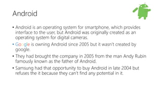 Android
• Android is an operating system for smartphone, which provides
interface to the user, but Android was originally created as an
operating system for digital cameras.
• Google is owning Android since 2005 but it wasn’t created by
google.
• They had brought the company in 2005 from the man Andy Rubin
famously known as the father of Android.
• Samsung had that opportunity to buy Android in late 2004 but
refuses the it because they can’t find any potential in it.
 