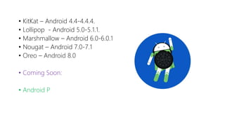 • KitKat – Android 4.4-4.4.4.
• Lollipop - Android 5.0-5.1.1.
• Marshmallow – Android 6.0-6.0.1
• Nougat – Android 7.0-7.1
• Oreo – Android 8.0
• Coming Soon:
• Android P
 