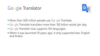 Google Translator
• More than 500 million people use Google Translate.
• Google Translate translates more than 100 billion words per day.
• Google Translate now supports 103 languages.
• When it was launched 10 years ago, it only supported two: English
and Arabic.
 
