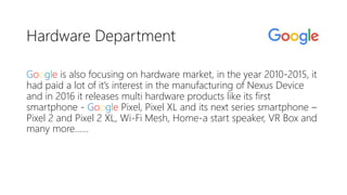Hardware Department
Google is also focusing on hardware market, in the year 2010-2015, it
had paid a lot of it’s interest in the manufacturing of Nexus Device
and in 2016 it releases multi hardware products like its first
smartphone - Google Pixel, Pixel XL and its next series smartphone –
Pixel 2 and Pixel 2 XL, Wi-Fi Mesh, Home-a start speaker, VR Box and
many more……
 