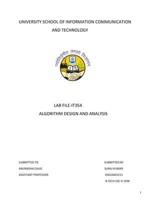 1
UNIVERSITY SCHOOL OF INFORMATION COMMUNICATION
AND TECHNOLOGY
LAB FILE-IT354
ALGORITHM DESIGN AND ANALYSIS
SUBMITTED TO SUBMITTED BY
ANURADHA CHUG SURAJ KUMAR
ASSISTANT PROFESSOR 03616403215
B.TECH CSE VI SEM
 