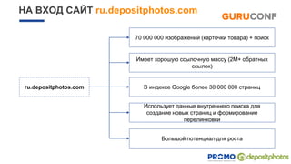 НА ВХОД САЙТ ru.depositphotos.com
ru.depositphotos.com В индексе Google более 30 000 000 страниц
Имеет хорошую ссылочную массу (2M+ обратных
ссылок)
Использует данные внутреннего поиска для
создание новых страниц и формирование
перелинковки
70 000 000 изображений (карточки товара) + поиск
Большой потенциал для роста
 