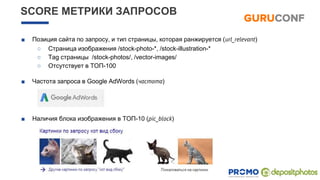 SCORE МЕТРИКИ ЗАПРОСОВ
■ Позиция сайта по запросу, и тип страницы, которая ранжируется (url_relevant)
○ Страница изображения /stock-photo-*, /stock-illustration-*
○ Tag страницы /stock-photos/, /vector-images/
○ Отсутствует в ТОП-100
■ Частота запроса в Googlе AdWords (частота)
■ Наличия блока изображения в ТОП-10 (pic_block)
 