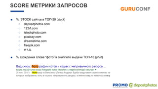 ■ % STOCK сайтов в ТОП-20 (stock)
○ depositphotos.com
○ 123rf.com
○ istockphoto.com
○ pixabay.com
○ dreamstime.com
○ freepik.com
○ и т.д.
■ % вхождения слова “фото” в сниппете выдачи ТОП-10 (phot)
SCORE МЕТРИКИ ЗАПРОСОВ
 