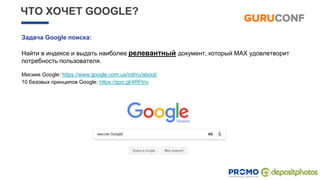 ЧТО ХОЧЕТ GOOGLE?
Задача Google поиска:
Найти в индексе и выдать наиболее релевантный документ, который MAX удовлетворит
потребность пользователя.
Мисиия Google: https://www.google.com.ua/intl/ru/about/
10 базовых принципов Google: https://goo.gl/4RFtnv
 