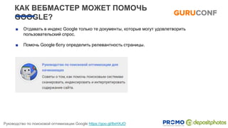 КАК ВЕБМАСТЕР МОЖЕТ ПОМОЧЬ
GOOGLE?
■ Отдавать в индекс Google только те документы, которые могут удовлетворить
пользовательский спрос.
■ Помочь Google боту определить релевантность страницы.
Руководство по поисковой оптимизации Google https://goo.gl/8xHXJO
 