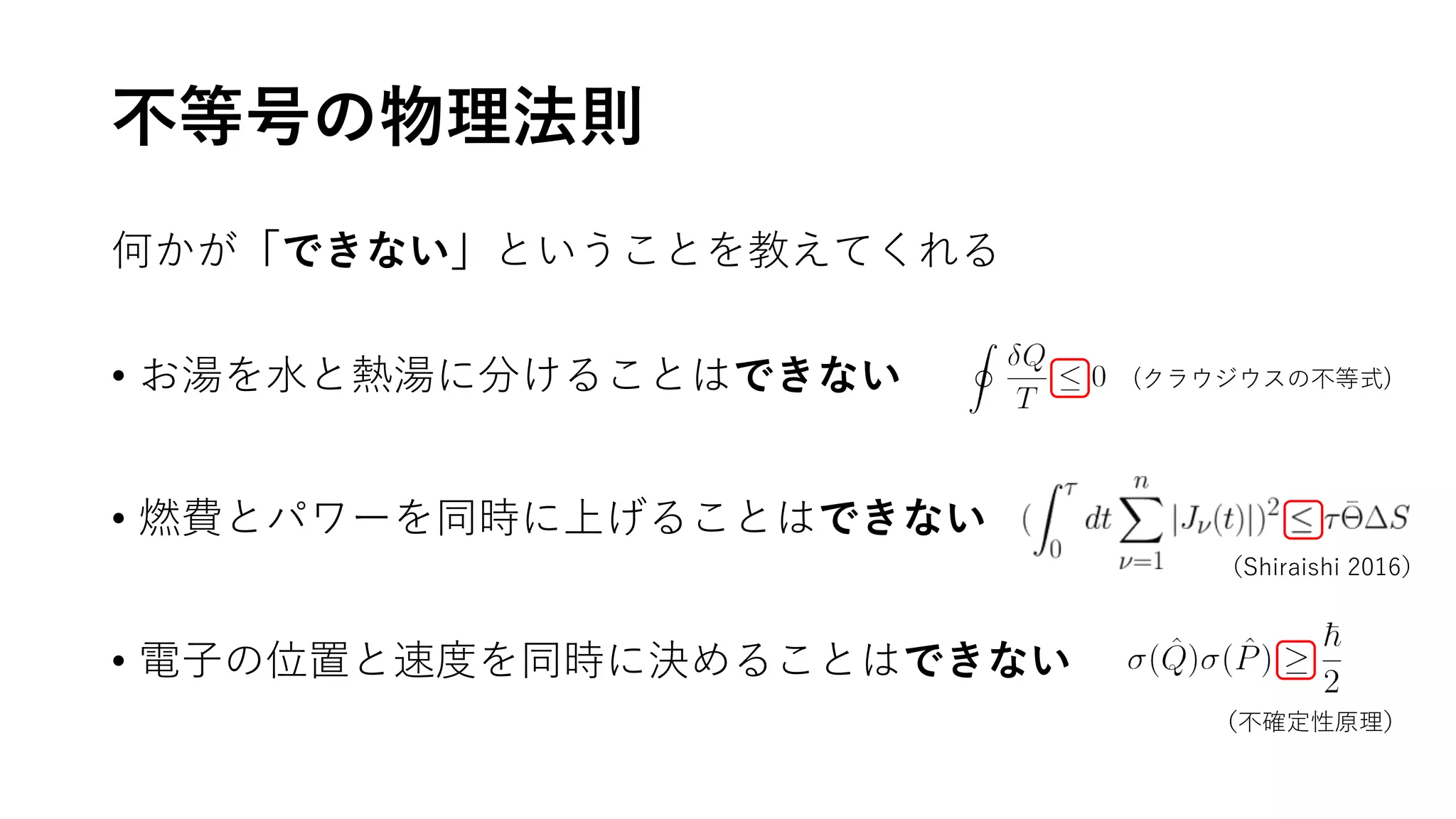 不等号の物理法則
何かが「できない」ということを教えてくれる
• お湯を水と熱湯に分けることはできない
• 燃費とパワーを同時に上げることはできない
• 電子の位置と速度を同時に決めることはできない
(クラウジウスの不等式)
（Shiraishi 2016）
（不確定性原理）
 