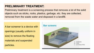 PRELIMINARY TREATMENT:
Preliminary treatment is a screening process that removes a lot of the solid
objects such as sticks, rocks, plastics, garbage, etc. they are collected,
removed from the waste water and disposed in a landfill.
A bar screener is a device with
openings (usually uniform in
size) to remove the floating
materials and suspended
particles.
 