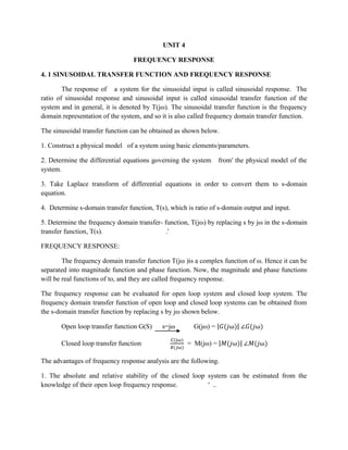 UNIT 4
FREQUENCY RESPONSE
4. 1 SINUSOIDAL TRANSFER FUNCTION AND FREQUENCY RESPONSE
The response of a system for the sinusoidal input is called sinusoidal response. The
ratio of sinusoidal response and sinusoidal input is called sinusoidal transfer function of the
system and in general, it is denoted by T(jω). The sinusoidal transfer function is the frequency
domain representation of the system, and so it is also called frequency domain transfer function.
The sinusoidal transfer function can be obtained as shown below.
1. Construct a physical model of a system using basic elements/parameters.
2. Determine the differential equations governing the system from' the physical model of the
system.
3. Take Laplace transform of differential equations in order to convert them to s-domain
equation.
4. Determine s-domain transfer function, T(s), which is ratio of s-domain output and input.
5. Determine the frequency domain transfer- function, T(jω) by replacing s by jω in the s-domain
transfer function, T(s). .'
FREQUENCY RESPONSE:
The frequency domain transfer function T(jω )is a complex function of ω. Hence it can be
separated into magnitude function and phase function. Now, the magnitude and phase functions
will be real functions of to, and they are called frequency response.
The frequency response can be evaluated for open loop system and closed loop system. The
frequency domain transfer function of open loop and closed loop systems can be obtained from
the s-domain transfer function by replacing s by jω shown below.
Open loop transfer function G(S) s=jω G(jω) = |𝐺(𝑗ω)| ∠𝐺(𝑗ω)
Closed loop transfer function
C(jω)
𝑅(𝑗ω)
= M(jω) = |𝑀(𝑗ω)| ∠𝑀(𝑗ω)
The advantages of frequency response analysis are the following.
1. The absolute and relative stability of the closed loop system can be estimated from the
knowledge of their open loop frequency response. ' ..
 