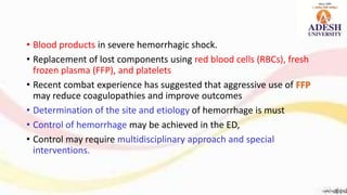 • Blood products in severe hemorrhagic shock.
• Replacement of lost components using red blood cells (RBCs), fresh
frozen plasma (FFP), and platelets
• Recent combat experience has suggested that aggressive use of FFP
may reduce coagulopathies and improve outcomes
• Determination of the site and etiology of hemorrhage is must
• Control of hemorrhage may be achieved in the ED,
• Control may require multidisciplinary approach and special
interventions.
 