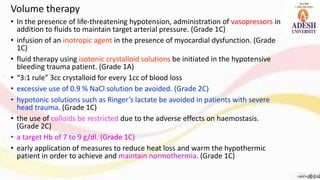 • In the presence of life-threatening hypotension, administration of vasopressors in
addition to fluids to maintain target arterial pressure. (Grade 1C)
• infusion of an inotropic agent in the presence of myocardial dysfunction. (Grade
1C)
• fluid therapy using isotonic crystalloid solutions be initiated in the hypotensive
bleeding trauma patient. (Grade 1A)
• “3:1 rule” 3cc crystalloid for every 1cc of blood loss
• excessive use of 0.9 % NaCl solution be avoided. (Grade 2C)
• hypotonic solutions such as Ringer’s lactate be avoided in patients with severe
head trauma. (Grade 1C)
• the use of colloids be restricted due to the adverse effects on haemostasis.
(Grade 2C)
• a target Hb of 7 to 9 g/dl. (Grade 1C)
• early application of measures to reduce heat loss and warm the hypothermic
patient in order to achieve and maintain normothermia. (Grade 1C)
Volume therapy
 