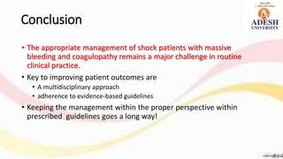 Conclusion
• The appropriate management of shock patients with massive
bleeding and coagulopathy remains a major challenge in routine
clinical practice.
• Key to improving patient outcomes are
• A multidisciplinary approach
• adherence to evidence-based guidelines
• Keeping the management within the proper perspective within
prescribed guidelines goes a long way!
 