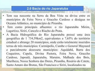 2.0 Bacia do rio Japaratuba
• Tem sua nascente na Serra da Boa Vista na divisa entre os
municípios de Feira Nova e Graccho Cardoso e deságua no
Oceano Atlântico, no município de Pirambu.
• Tem como principais afluentes: o rio Japaratuba Mirim,
Lagartixo, Siriri, Cancelo e Riacho do Prata.
• A Bacia Hidrográfica do Rio Japaratuba possui uma área
geográfica de 1 734,59km2, equivalentes a 7,65% do território
estadual e abrange 20 municípios, onde estão totalmente inseridos
terras de três municípios: Carmópolis, Cumbe e General Maynard
e parcialmente dezessete municípios: Aquidabã, Barra dos
Coqueiros, Capela, Divina Pastora, Feira Nova, Graccho
Cardoso, Japoatã, Japaratuba, Maruim, Malhada dos Bois,
Muribeca, Nossa Senhora das Dores, Pirambu, Rosário do Catete,
Santo Amaro das Brotas, São Francisco e Siriri, localizados na
 