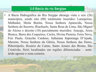 3.0 Bacia do rio Sergipe
• A Bacia Hidrográfica do Rio Sergipe abrange vinte e seis (26)
municípios, sendo oito (08) totalmente inseridos: Laranjeiras,
Malhador, Moita Bonita, Nossa Senhora Aparecida, Nossa
Senhora do Socorro, Riachuelo, Santa Rosa de Lima, São Miguel
do Aleixo e dezoito (18) parcialmente inseridos: Aracaju, Areia
Branca, Barra dos Coqueiros, Carira, Divina Pastora, Feira Nova,
Frei Paulo, Graccho Cardoso, Itabaiana Itaporanga D’Ajuda,
Maruim, Nossa Senhora da Glória, Nossa Senhora das Dores,
Ribeirópolis, Rosário do Catete, Santo Amaro das Brotas, São
Cristóvão, Siriri localizados em regiões diferenciadas – semi-
árido agreste e zona costeira.
 