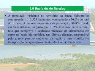 3.0 Bacia do rio Sergipe
• A população residente no território da bacia hidrográfica
compreende 1.010.523 habitantes, equivalendo a 56,6% do total
do Estado. A maioria expressiva da população, 86,8%, reside
em áreas urbanas, ao passo que 13,2% situam-se na zona rural,
fato que comprova o acelerado processo de urbanização em
curso na bacia hidrográfica, nas últimas décadas, responsável
pelo grande passivo ambiental da região e uma significativa
transposição de águas provenientes do Rio São Francisco.
 