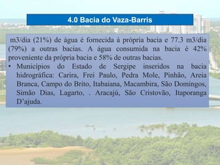 4.0 Bacia do Vaza-Barris
m3/dia (21%) de água é fornecida à própria bacia e 77.3 m3/dia
(79%) a outras bacias. A água consumida na bacia é 42%
proveniente da própria bacia e 58% de outras bacias.
• Municípios do Estado de Sergipe inseridos na bacia
hidrográfica: Carira, Frei Paulo, Pedra Mole, Pinhão, Areia
Branca, Campo do Brito, Itabaiana, Macambira, São Domingos,
Simão Dias, Lagarto, . Aracajú, São Cristovão, Itaporanga
D’ajuda.
 