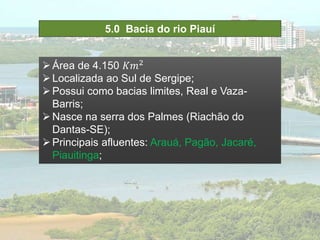 5.0 Bacia do rio Piauí
Área de 4.150 𝐾𝑚2
Localizada ao Sul de Sergipe;
Possui como bacias limites, Real e Vaza-
Barris;
Nasce na serra dos Palmes (Riachão do
Dantas-SE);
Principais afluentes: Arauá, Pagão, Jacaré,
Piauitinga;
 