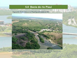 5.0 Bacia do rio Piauí
Figura 04: Ponte sobre o rio Piautinga em Estância-SE;
FONTE::SERGIPE EM FOTOS. Ponte sobre o rio piautinga em estância. Disponível em:
<http://sergipeemfotos.blogspot.com/2013/04/ponte-sobre-o-rio-piauitinga-
municipio.html>. Acesso em: 20 ago. 2018.;
 