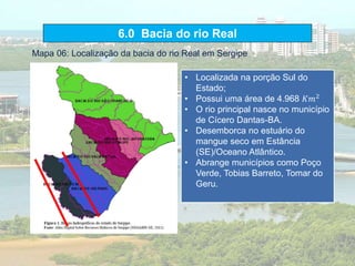 6.0 Bacia do rio Real
• Localizada na porção Sul do
Estado;
• Possui uma área de 4.968 𝐾𝑚2
• O rio principal nasce no município
de Cícero Dantas-BA.
• Desemborca no estuário do
mangue seco em Estância
(SE)/Oceano Atlântico.
• Abrange municípios como Poço
Verde, Tobias Barreto, Tomar do
Geru.
Mapa 06: Localização da bacia do rio Real em Sergipe
 