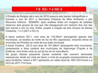 7.0 GC- 1 e GC-2
O Estado de Sergipe até o ano de 2010 possuía seis bacias hidrográficas e
Durante o ano de 2011 a Secretaria Estadual de Meio Ambiente e dos
Recursos Hídricos SEMARH, após análises feitas em imagens de satélites
observou dois grupos de rios que não desaguavam em nenhum dos rios das
seis bacias e sim no mar. Então, propôs a criação de dois Grupos de Bacias
Costeiras; 1 e 2 (GC1 e GC 2).
A bacia costeira GC-1, com área de 118,34km² abrangendo apenas dois
municípios, se localiza ao norte da foz do Rio Japaratuba, incluindo terras do
município de Pirambú ao norte de sua sede municipal
A bacia Costeira GC-2 com área de 161,38km² abrangendo dois municípios,
compreende a faixa costeira dos municípios de Itaporanga D’ajuda e de
Estância, com limite norte ao sul da foz do rio Vaza-Barris.
No grupo dessas pequenas bacias costeiras não ocorrem demandas
expressivas, tendo em vista ser baixo o nível de ocupação socioeconômica em
seus territórios. Assim a GC1 apresenta um saldo atual de 1947,43m³/anos e a
GC2 de 2077,71m³/ano.
 