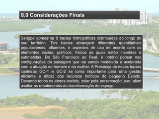 8.0 Considerações Finais
Sergipe apresenta 8 bacias hidrográficas distribuídas ao longo do
seu território. Tais bacias abrangem diferentes quantitativos
populacionais, afluentes, e aspectos de uso de acordo com os
elementos socias, políticos, físicos as quais estão inseridas e
submetidas. Do São Francisco ao Real, é notório pensar nas
configurações da paisagem que vai sendo modelada e acelerada
com a atuação do homem e da mulher. A Presença de novas bacias
costeiras GC-1 e GC-2 se torna importante para uma gestão
eficiente e eficaz dos recursos hídricos do pequeno Estado.
Devendo todos os atores sociais, zelar pela preservação, uso, além
avaliar os rebatimentos da transformação do espaço.
 