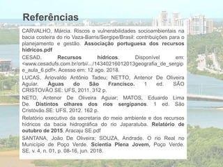 Referências
CARVALHO, Márcia. Riscos e vulnerabilidades socioambientais na
bacia costeira do rio Vaza-Barris/Sergipe/Brasil: contribuições para o
planejamento e gestão. Associação portuguesa dos recursos
hídricos.pdf
CESAD. Recursos hídricos. Disponível em:
<www.cesadufs.com.br/orbi/.../14340216012013geografia_de_sergip
e_aula_6.pdf>. Acesso em: 12 ago. 2018.
LUCAS, Ariovaldo Antônio Tadeu; NETTO, Antenor De Oliveira
Aguiar. Águas do São Francisco. 1 ed. SÃO
CRISTOVÃO.SE: UFS, 2011. 312 p.
NETO, Antenor De Oliveira Aguiar; MATOS, Eduardo Lima
De. Distintos olhares dos rios sergipanos. 1 ed. São
Cristóvão.SE: UFS, 2012. 162 p.
Relatório executivo da secretaria do meio ambiente e dos recursos
hídricos da bacia hidrográfica do rio Japaratuba. Relatório de
outubro de 2015. Aracaju SE.pdf
SANTANA, João De Oliveira; SOUZA, Andrade. O rio Real no
Município de Poço Verde. Scientia Plena Jovem, Poço Verde.
SE, v. 4, n. 01, p. 08-16, jun. 2018.
 