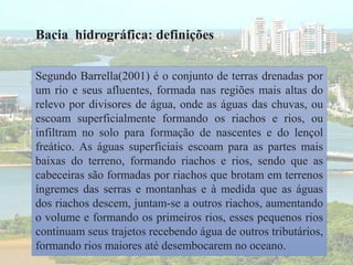 Bacia hidrográfica: definições
Segundo Barrella(2001) é o conjunto de terras drenadas por
um rio e seus afluentes, formada nas regiões mais altas do
relevo por divisores de água, onde as águas das chuvas, ou
escoam superficialmente formando os riachos e rios, ou
infiltram no solo para formação de nascentes e do lençol
freático. As águas superficiais escoam para as partes mais
baixas do terreno, formando riachos e rios, sendo que as
cabeceiras são formadas por riachos que brotam em terrenos
íngremes das serras e montanhas e à medida que as águas
dos riachos descem, juntam-se a outros riachos, aumentando
o volume e formando os primeiros rios, esses pequenos rios
continuam seus trajetos recebendo água de outros tributários,
formando rios maiores até desembocarem no oceano.
 