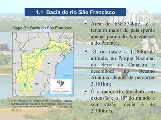 1.1 Bacia do rio São Francisco
FONTE:BLOG DO PROFESSOR CLEBINHO. Bacias
hidrográficas do Tocantis e São Francisco. Disponível em:
<http://www.clebinho.pro.br/wp/?p=6683>. Acesso em: 21
ago. 2018..
Mapa 01: Bacia do São Francisco
• Área de 638.574km², é a
terceira maior do país (perde
apenas para a do Amazonas e
a do Paraná);
• O rio nasce a 1.280m de
altitude, no Parque Nacional
da Serra da Canastra e
desemboca no Oceano
Atlântico depois de percorrer
3.161km;
• É o maior rio brasileiro em
extensão e o 18º do mundo e
sua vazão média é de
2.100m³/s;
 