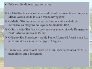 • Pode ser dividido em quatro partes:
 O Alto São Francisco – se estende desde a nascente até Pirapora,
Minas Gerais, onde inicia o trecho navegável;
 O Médio São Francisco – vai de Pirapora até a cidade de
Remanso, as margens do lago de Sobradinho (BA);
 O Sub médio São Francisco – entre os municípios de Remanso e
Paulo Afonso ambos na Bahia;
 O Baixo São Francisco – vai de Paulo Afonso (BA) até a sua foz
na divisa dos estados de Sergipe e Alagoas;
• Em toda a Bacia vivem cerca de 13 milhões de pessoas em 503
municípios que a integram;
 