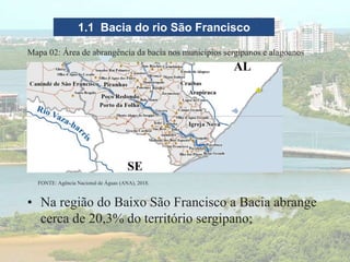 1.1 Bacia do rio São Francisco
FONTE: Agência Nacional de Águas (ANA), 2018.
Mapa 02: Área de abrangência da bacia nos municípios sergipanos e alagoanos
• Na região do Baixo São Francisco a Bacia abrange
cerca de 20,3% do território sergipano;
 