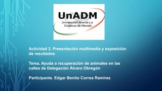 Actividad 2. Presentación multimedia y exposición
de resultados
Tema. Ayuda a recuperación de animales en las
calles de Delegación Álvaro Obregón
Participante. Edgar Benito Correa Ramírez
 