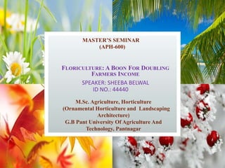 FLORICULTURE: A BOON FOR DOUBLING
FARMERS INCOME
SPEAKER: SHEEBA BELWAL
ID NO.: 44440
MASTER’S SEMINAR
(APH-600)
M.Sc. Agriculture, Horticulture
(Ornamental Horticulture and Landscaping
Architecture)
G.B Pant University Of Agriculture And
Technology, Pantnagar
 