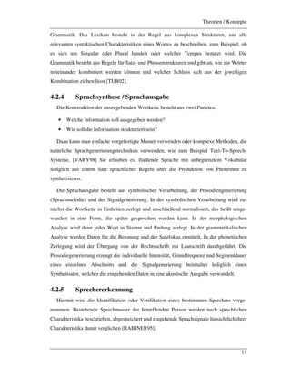 Theorien / Konzepte
11
Grammatik. Das Lexikon besteht in der Regel aus komplexen Strukturen, um alle
relevanten syntaktischen Charakteristiken eines Wortes zu beschreiben, zum Beispiel, ob
es sich um Singular oder Plural handelt oder welcher Tempus benutzt wird. Die
Grammatik besteht aus Regeln für Satz- und Phrasenstrukturen und gibt an, wie die Wörter
miteinander kombiniert werden können und welcher Schluss sich aus der jeweiligen
Kombination ziehen lässt [TUR02].
4.2.4 Sprachsynthese / Sprachausgabe
Die Konstruktion der auszugebenden Wortkette besteht aus zwei Punkten:
• Welche Information soll ausgegeben werden?
• Wie soll die Information strukturiert sein?
Dazu kann man einfache vorgefertigte Muster verwenden oder komplexe Methoden, die
natürliche Sprachgenerierungstechniken verwenden, wie zum Beispiel Text-To-Speech-
Systeme. [VARY98] Sie erlauben es, fließende Sprache mit unbegrenztem Vokabular
lediglich aus einem Satz sprachlicher Regeln über die Produktion von Phonemen zu
synthetisieren.
Die Sprachausgabe besteht aus symbolischer Verarbeitung, der Prosodiengenerierung
(Sprachmelodie) und der Signalgenerierung. In der symbolischen Verarbeitung wird zu-
nächst die Wortkette in Einheiten zerlegt und anschließend normalisiert, das heißt umge-
wandelt in eine Form, die später gesprochen werden kann. In der morphologischen
Analyse wird dann jedes Wort in Stamm und Endung zerlegt. In der grammatikalischen
Analyse werden Daten für die Betonung und der Satzfokus ermittelt. In der phonetischen
Zerlegung wird der Übergang von der Rechtsschrift zur Lautschrift durchgeführt. Die
Prosodiegenerierung erzeugt die individuelle Intensität, Grundfrequenz und Segmentdauer
eines einzelnen Abschnitts und die Signalgenerierung beinhaltet lediglich einen
Synthetisator, welcher die eingehenden Daten in eine akustische Ausgabe verwandelt.
4.2.5 Sprechererkennung
Hiermit wird die Identifikation oder Verifikation eines bestimmten Sprechers vorge-
nommen. Bestehende Sprachmuster der betreffenden Person werden nach sprachlichen
Charakteristika beschrieben, abgespeichert und eingehende Sprachsignale hinsichtlich ihrer
Charakteristika damit verglichen [RABINER95].
 