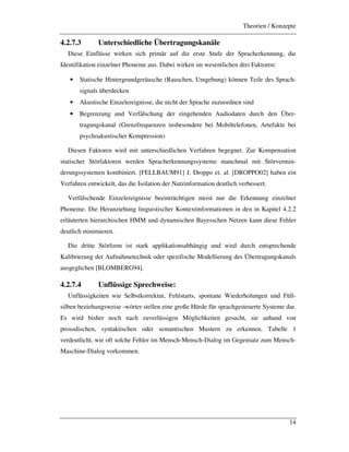 Theorien / Konzepte
14
4.2.7.3 Unterschiedliche Übertragungskanäle
Diese Einflüsse wirken sich primär auf die erste Stufe der Spracherkennung, die
Identifikation einzelner Phoneme aus. Dabei wirken im wesentlichen drei Faktoren:
• Statische Hintergrundgeräusche (Rauschen, Umgebung) können Teile des Sprach-
signals überdecken
• Akustische Einzelereignisse, die nicht der Sprache zuzuordnen sind
• Begrenzung und Verfälschung der eingehenden Audiodaten durch den Über-
tragungskanal (Grenzfrequenzen insbesondere bei Mobiltelefonen, Artefakte bei
psychoakustischer Kompression)
Diesen Faktoren wird mit unterschiedlichen Verfahren begegnet. Zur Kompensation
statischer Störfaktoren werden Spracherkennungssysteme manchmal mit Störvermin-
derungssystemen kombiniert. [FELLBAUM91] J. Droppo et. al. [DROPPO02] haben ein
Verfahren entwickelt, das die Isolation der Nutzinformation deutlich verbessert.
Verfälschende Einzelereignisse beeinträchtigen meist nur die Erkennung einzelner
Phoneme. Die Heranziehung linguistischer Kontextinformationen in den in Kapitel 4.2.2
erläuterten hierarchischen HMM und dynamischen Bayesschen Netzen kann diese Fehler
deutlich minimieren.
Die dritte Störform ist stark applikationsabhängig und wird durch entsprechende
Kalibrierung der Aufnahmetechnik oder spezifische Modellierung des Übertragungskanals
ausgeglichen [BLOMBERG94].
4.2.7.4 Unflüssige Sprechweise:
Unflüssigkeiten wie Selbstkorrektur, Fehlstarts, spontane Wiederholungen und Füll-
silben beziehungsweise -wörter stellen eine große Hürde für sprachgesteuerte Systeme dar.
Es wird bisher noch nach zuverlässigen Möglichkeiten gesucht, sie anhand von
prosodischen, syntaktischen oder semantischen Mustern zu erkennen. Tabelle 1
verdeutlicht, wie oft solche Fehler im Mensch-Mensch-Dialog im Gegensatz zum Mensch-
Maschine-Dialog vorkommen.
 