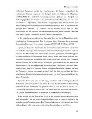 Theorien / Konzepte
24
beobachtete Symptome werden die Einschätzungen der Knoten entsprechend der
vorliegenden Situation angepasst. Ein Beispiel dafür ist Dialogsystem PRACMA.
[JAMESON95] Es modelliert bewertungsorientierte Dialoge am Beispiel von
Verkaufsgesprächen. Die Domäne ist der Gebrauchtautomarkt. Dabei wird von einer nicht
ausschließlich kooperativen Dialogsituation ausgegangen: Der Käufer möchte dem
Verkäufer möglichst detaillierte Informationen entlocken und das Auto zu einem möglichst
geringen Preis erwerben. Der Verkäufer möchte negative Fakten über das Auto
verschweigen und das Auto dem Kaufinteressenten möglichst positiv darbieten. PRACMA
kann jeweils eine der Dialogrollen (Käufer/Verkäufer) übernehmen.
In der bisher betrachteten Form sind Bayessche Netze nur für die Modellierung nicht-
zeitabhängigen Wissens geeignet. Eine Erweiterung dieses Konzeptes, die so genannten
dynamischen Bayesschen Netze, erlaubt genau das. [DAGUM92, GHARAMANI98]
Dynamische Bayessche Netze teilen den zu modellierenden Zeitraum in Zeitscheiben
von endlicher Dauer ein, diskretisieren also den kontinuierlichen Zeitverlauf. Es wird nun
zwischen drei Arten von Knoten unterschieden: statische Knoten sind zeitunabhängig und
existieren außerhalb der Zeitscheiben. Somit sind die bisher betrachteten Netze ein Spe-
zialfall der dynamischen Bayesschen Netze, wobei alle Knoten statisch sind. Temporäre
Knoten existieren nur in einer einzigen Zeitscheibe, typischerweise sind das Knoten von
Beobachtungen. Die zu modellierende zeitveränderliche Eigenschaft wird durch dyna-
mische Knoten dargestellt. Das sind Knoten, die in jeder Zeitscheibe existieren und über
die Zeitscheiben hinweg miteinander verknüpft sind. Die Wahrscheinlichkeit der Eigen-
schaft in einer Zeitscheibe ist dadurch immer abhängig von ihrer Wahrscheinlichkeit in der
letzten Zeitscheibe.
Bayessche Netze sind also in der Lage, unsicheres und zeitabhängiges Wissen
darzustellen und daraus Schlüsse zu ziehen. Sie sind durch Computer verhältnismäßig
leicht und effizient berechenbar. Der größte Nachteil ist, dass das Netz als solches – in-
klusive der Wahrscheinlichkeitsmatrizen - von einem Menschen modelliert werden muss.
Die Qualität dieser Modellierung ist wesentlich für die Qualität der Vorhersagen.
Wofür werden nun die Bayesschen Netze in der Mensch-Computer-Kommunikation
noch angewendet ? Wie wir weiter oben gesehen haben, sind sie einerseits wichtig für die
Modellierung der Sprachinteraktion. Des Weiteren funktionieren viele Agenten, auf die im
nächsten Kapitel näher eingegangen wird, auf der Basis von Bayesschen Netzen.
 
