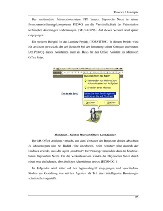 Theorien / Konzepte
25
Das multimodale Präsentationssystem PPP benutzt Bayessche Netze in seiner
Benutzermodellierungskomponente PEDRO um die Verständlichkeit der Präsentation
technischer Anleitungen vorherzusagen. [MULKEN96], Auf diesen Versuch wird später
eingegangen.
Ein weiteres Beispiel ist das Lumiere-Projekt [HORVITZ98]. In diesem Projekt wird
ein Assistent entwickelt, der den Benutzer bei der Benutzung seiner Software unterstützt.
Der Prototyp dieses Assistenten dient als Basis für den Office Assistent im Microsoft
Office Paket.
Abbildung 6 - Agent im Microsoft Office : Karl Klammer
Der MS-Office-Assistent versucht, aus dem Verhalten des Benutzers dessen Absichten
zu schlussfolgern und bei Bedarf Hilfe anzubieten. Beim Benutzer wird dadurch der
Eindruck erweckt, dass der Agent „mitdenkt“. Der Prototyp verwendete dazu die beschrie-
benen Bayesschen Netze. Für die Verkaufsversion wurden die Bayesschen Netze durch
einen zwar einfacheren, aber ähnlichen Algorithmus ersetzt. [ECONO01]
Im Folgenden wird näher auf den Agentenbegriff eingegangen und verschiedene
Studien zur Gestaltung von solchen Agenten als Teil einer intelligenten Benutzungs-
schnittstelle vorgestellt.
 