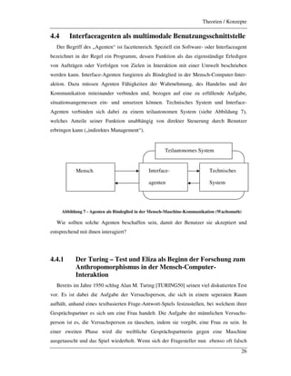 Theorien / Konzepte
26
4.4 Interfaceagenten als multimodale Benutzungsschnittstelle
Der Begriff des „Agenten“ ist facettenreich. Speziell ein Software- oder Interfaceagent
bezeichnet in der Regel ein Programm, dessen Funktion als das eigenständige Erledigen
von Aufträgen oder Verfolgen von Zielen in Interaktion mit einer Umwelt beschrieben
werden kann. Interface-Agenten fungieren als Bindeglied in der Mensch-Computer-Inter-
aktion. Dazu müssen Agenten Fähigkeiten der Wahrnehmung, des Handelns und der
Kommunikation miteinander verbinden und, bezogen auf eine zu erfüllende Aufgabe,
situationsangemessen ein- und umsetzen können. Technisches System und Interface-
Agenten verbinden sich dabei zu einem teilautonomen System (siehe Abbildung 7),
welches Anteile seiner Funktion unabhängig von direkter Steuerung durch Benutzer
erbringen kann („indirektes Management“).
Abbildung 7 - Agenten als Bindeglied in der Mensch-Maschine-Kommunikation (Wachsmuth)
Wie sollten solche Agenten beschaffen sein, damit der Benutzer sie akzeptiert und
entsprechend mit ihnen interagiert?
4.4.1 Der Turing – Test und Eliza als Beginn der Forschung zum
Anthropomorphismus in der Mensch-Computer-
Interaktion
Bereits im Jahre 1950 schlug Alan M. Turing [TURING50] seinen viel diskutierten Test
vor. Es ist dabei die Aufgabe der Versuchsperson, die sich in einem seperaten Raum
aufhält, anhand eines textbasierten Frage-Antwort-Spiels festzustellen, bei welchem ihrer
Gesprächspartner es sich um eine Frau handelt. Die Aufgabe der männlichen Versuchs-
person ist es, die Versuchsperson zu täuschen, indem sie vorgibt, eine Frau zu sein. In
einer zweiten Phase wird die weibliche Gesprächspartnerin gegen eine Maschine
ausgetauscht und das Spiel wiederholt. Wenn sich der Fragesteller nun ebenso oft falsch
Interface-
agenten
Technisches
System
Mensch
Teilautonomes System
 