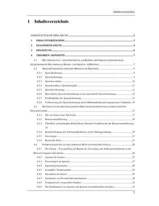 Inhaltsverzeichnis
3
1 Inhaltsverzeichnis
EIDESSTATTLICHE ERKLÄRUNG ........................................................................................................ 2
1 INHALTSVERZEICHNIS............................................................................................................... 3
2 ZUSAMMENFASSUNG .................................................................................................................. 5
3 EINLEITUNG ................................................................................................................................... 6
4 THEORIEN / KONZEPTE.............................................................................................................. 7
4.1 MULTIMODALITÄT – EINE EINFÜHRUNG AM BEISPIEL DER EMBASSI-ANWENDUNGEN
(ELEKTRONISCHE MULTIMODALE BEDIEN- UND SERVICE- ASSISTENZ)....................................................... 7
4.2 SPRACHINTERAKTION ZWISCHEN MENSCH UND MASCHINE....................................................... 9
4.2.1 Sprachkodierung................................................................................................................... 9
4.2.2 Spracherkennung .................................................................................................................. 9
4.2.3 Sprachverstehen...................................................................................................................10
4.2.4 Sprachsynthese / Sprachausgabe.........................................................................................11
4.2.5 Sprechererkennung ..............................................................................................................11
4.2.6 Menschliche Sprachwahrnehmung versus maschinelle Spracherkennung ..........................12
4.2.7 Problemfelder der Spracherkennung...................................................................................12
4.2.8 Verbesserung der Spracherkennung durch Multimodalität und eingegrenztes Vokabular..16
4.3 DIE GESTALTUNG DER INTELLIGENTEN BENUTZUNGSSCHNITTSTELLE DURCH ADAPTIVE
DIALOGSYSTEME..........................................................................................................................................17
4.3.1 Die vier Seiten einer Nachricht............................................................................................17
4.3.2 Benutzermodellierung..........................................................................................................18
4.3.3 Überblick zu bestehenden Belief-Desire-Intention-Verfahren für die Benutzermodellierung
18
4.3.4 Berücksichtigung des Arbeitsgedächtnisses in der Dialoggestaltung..................................19
4.3.5 Stereotypen ..........................................................................................................................21
4.3.6 Bayessche Netze...................................................................................................................23
4.4 INTERFACEAGENTEN ALS MULTIMODALE BENUTZUNGSSCHNITTSTELLE...................................26
4.4.1 Der Turing – Test und Eliza als Beginn der Forschung zum Anthropomorphismus in der
Mensch-Computer-Interaktion................................................................................................................26
4.4.2 Agenten als Avatare.............................................................................................................27
4.4.3 Erwartungen an Agenten .....................................................................................................27
4.4.4 Agentenrepräsentation.........................................................................................................28
4.4.5 Lerneffekt / Funktionalität ...................................................................................................29
4.4.6 Interaktion mit Nutzer..........................................................................................................29
4.4.7 Attribution von Persönlichkeitsmerkmalen..........................................................................30
4.4.8 Evaluation der vorgestellten Studien ...................................................................................32
4.4.9 Die Kombination von Agenten und Sprache im multimodalen Interface.............................33
 
