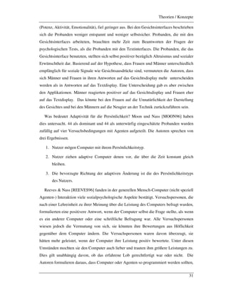 Theorien / Konzepte
31
(Potenz, Aktivität, Emotionalität), fiel geringer aus. Bei den Gesichtsinterfaces beschrieben
sich die Probanden weniger entspannt und weniger selbstsicher. Probanden, die mit den
Gesichtsinterfaces arbeiteten, brauchten mehr Zeit zum Beantworten der Fragen der
psychologischen Tests, als die Probanden mit den Textinterfaces. Die Probanden, die das
Gesichtsinterface benutzten, stellten sich selbst positiver bezüglich Altruismus und sozialer
Erwünschtheit dar. Basierend auf der Hypothese, dass Frauen und Männer unterschiedlich
empfänglich für soziale Signale wie Gesichtsausdrücke sind, vermuteten die Autoren, dass
sich Männer und Frauen in ihren Antworten auf das Gesichtsdisplay mehr unterscheiden
werden als in Antworten auf das Textdisplay. Eine Unterscheidung gab es aber zwischen
den Applikationen. Männer reagierten positiver auf das Gesichtsdisplay und Frauen eher
auf das Textdisplay. Das könnte bei den Frauen auf die Unnatürlichkeit der Darstellung
des Gesichtes und bei den Männern auf die Neugier an der Technik zurückzuführen sein.
Was bedeutet Adaptivität für die Persönlichkeit? Moon und Nass [MOON96] haben
dies untersucht. 44 als dominant und 44 als unterwürfig eingeschätzte Probanden wurden
zufällig auf vier Versuchsbedingungen mit Agenten aufgeteilt. Die Autoren sprechen von
drei Ergebnissen.
1. Nutzer mögen Computer mit ihrem Persönlichkeitstyp.
2. Nutzer ziehen adaptive Computer denen vor, die über die Zeit konstant gleich
bleiben.
3. Die bevorzugte Richtung der adaptiven Änderung ist die des Persönlichkeitstyps
des Nutzers.
Reeves & Nass [REEVES96] fanden in der generellen Mensch-Computer (nicht speziell
Agenten-) Interaktion viele sozialpsychologische Aspekte bestätigt. Versuchspersonen, die
nach einer Lehreinheit zu ihrer Meinung über die Leistung des Computers befragt wurden,
formulierten eine positivere Antwort, wenn der Computer selbst die Frage stellte, als wenn
es ein anderer Computer oder eine schriftliche Befragung war. Alle Versuchspersonen
wiesen jedoch die Vermutung von sich, sie könnten ihre Bewertungen aus Höflichkeit
gegenüber dem Computer ändern. Die Versuchspersonen waren davon überzeugt, sie
hätten mehr geleistet, wenn der Computer ihre Leistung positiv bewertete. Unter diesen
Umständen mochten sie den Computer auch lieber und trauten ihm größere Leistungen zu.
Dies gilt unabhängig davon, ob das erfahrene Lob gerechtfertigt war oder nicht. Die
Autoren formulieren daraus, dass Computer oder Agenten so programmiert werden sollten,
 