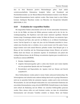 Theorien / Konzepte
32
dass sie ihren Benutzern positive Rückmeldungen geben. Auch andere
sozialwissenschaftliche Erkenntnisse bezüglich Selbst- und Fremdurteil und
Persönlichkeitsstruktur aus der Mensch-Mensch-Kommunikation konnten in der Mensch-
Computer-Kommunikation bereits repliziert werden. Man könnte damit zu dem Schluss
kommen: Intelligente Maschinen werden von Menschen wie ihresgleichen behandelt.
[REEVES96, S. 251]
4.4.8 Evaluation der vorgestellten Studien
Die dargestellten Studien unterscheiden sich in der Art der untersuchten Animationen,
in der Art der Maße, mit denen die Effekte gemessen wurden und in der Art der An-
wendungsumgebung. Die Ergebnisse sind nicht immer statistisch signifikant. Dennoch
konnten einige Vermutungen erhärtet werden. So führte der Einsatz von animierten Agen-
ten bei Takeuchi und Naito, aber auch bei van Mulken et al. zu höheren Unterhaltungs-
werten. Und bei Sproull et al. zeigte sich, dass sich die Probanden tatsächlich in Anwe-
senheit eines Gesichtes eher so verhalten, wie es sozial erwartet wird. Für andere Vermu-
tungen konnten noch nicht einmal Hinweise gefunden werden: Zum Beispiel gab es in
Bezug auf den Lernerfolg und das Erinnerungsvermögen keinen Hinweis auf positive
Effekte durch den Einsatz von animierten Agenten. Es kristallisieren sich jedoch drei
wichtige Faktoren heraus, die die Wirkung von animierten Agenten ganz wesentlich mit zu
beeinflussen scheinen [DEHN00]:
• Domäne, Aufgabenstellung
• mögliche Informationsquellen (gibt es neben dem Gesicht noch weitere Quellen
wie etwa gesprochene Sprache oder eine Textausgabe?)
• Persönlichkeit und Eigenschaften des Agenten (sind uns Stimme und Gesicht
sympathisch?).
Diese Einflussfaktoren wurden jedoch in keiner Studie umfassend berücksichtigt. Die
Schwierigkeiten sind sicherlich unter anderem bedingt durch noch zu geringe Erkenntnisse
nicht nur im speziellen Gebiet der animierten Agenten, sondern auch in den involvierten
Wissenschaften. So sind zum Beispiel insbesondere die sozio-emotionalen Funktionen der
nonverbalen Kommunikation wenig erforscht [BENTE00]. Deshalb können in den Studien
nicht einfach die Bedeutung und die Effekte von einzelnen Einflussgrößen gemessen
werden. Diese müssen selbst erst noch bestimmt werden, um dann die erforderlichen
Instrumentarien und relevanten Variablen ermitteln zu können. Bente und Krämer
 