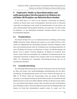 Explorative Studie zu Sprachinteraktion und anthropomorphen Interfaceagenten im
Rahmen des mUltimo-3D-Projektes am Heinrich-Hertz-Institut
34
5 Explorative Studie zu Sprachinteraktion und
anthropomorphen Interfaceagenten im Rahmen des
mUltimo-3D-Projektes am Heinrich-Hertz-Institut
In der Studie ging es vor allem um die explorative Untersuchung des Benutzer-
verhaltens auf diesem relativ neuen Forschungsgebiet. Basierend auf den im Theorieteil
vorgestellten Vorerfahrungen wurde speziell die Sprachinteraktion mit dem System und
einem anthropomorphen Interfaceagenten beobachtet und ausgewertet. Am Ende werden
die Ergebnisse vor dem Hintergrund bestehender Forschung diskutiert und weiterer
Forschungsbedarf abgeleitet.
5.1 Projektrahmen
Das Projekt mUltimo-3D ist ein vom Bundesministerium für Bildung und Forschung
(BMBF) finanziertes Projekt. Während einer Laufzeit von zwei Jahren (01/99 bis 12/01)
wurden neue Möglichkeiten der multimodalen Interaktion entwickelt. Ermöglicht wurden
diese neuen Interaktionsformen durch die Verbindung einer Anwendungsschnittstelle mit
einem 3D-Display und Systemen zur Erkennung von Augen- und Blickbewegungen und
Sprache sowie in späteren Versuchen Handgesten. Im Rahmen der Evaluation dieser
Systeme wurden Nutzertests durchgeführt. Ein ausführliches Evaluationskonzept für eine
multimodale Schnittstelle im Rahmen dieses Projektes findet sich bei Katharina Seifert
(2002). Der Schwerpunkt der vorliegenden Untersuchungsauswertung liegt auf der
sprachbasierten Interaktion.
5.2 Systembeschreibung
Die multimodale Bedienschnittstelle des mUltimo-3D-Systems für den Versuch bestand
aus Maus und Tastatur, einer sprecherunabhängigen Spracherkennung und einer Blick-
orterkennung. Die Spracherkennung basierte auf Viavoice Software Developers Kit von
IBM. Ca. 90 Wörter wurden pro Testanwendung relativ gut erkannt. Die Blickort-
erkennung ist eine Eigenentwicklung des Heinrich-Hertz-Instituts für Nachrichtentechnik
GmbH und basiert auf der Cornea-Reflex-Methode [LIU99]. Der Benutzer konnte wählen,
ob er eine Funktion durch Sprache, Tastatur, Maus oder Blick oder über die Kombination
dieser Modalitäten auslöste. Nicht alle Funktionen konnten über die Modalitäten Blick und
Sprache auf Grund ihrer Besonderheiten ausgelöst werden. Es wurden zwei Test-
 