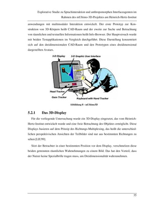 Explorative Studie zu Sprachinteraktion und anthropomorphen Interfaceagenten im
Rahmen des mUltimo-3D-Projektes am Heinrich-Hertz-Institut
35
anwendungen mit multimodaler Interaktion entwickelt. Der erste Prototyp zur Kon-
struktion von 3D-Körpern heißt CAD-Raum und der zweite zur Suche und Betrachtung
von räumlichen und textuellen Informationen heißt Info-Browser. Der Hauptversuch wurde
mit beiden Testapplikationen im Vergleich durchgeführt. Diese Darstellung konzentriert
sich auf den dreidimensionalen CAD-Raum und den Prototypen eines dreidimensional
dargestellten Avatars.
Abbildung 8 - mUltimo3D
5.2.1 Das 3D-Display
Für die vorliegende Untersuchung wurde ein 3D-Display eingesetzt, das vom Heinrich-
Hertz-Institut entwickelt wurde und eine freie Betrachtung des Objektes ermöglicht. Diese
Displays basieren auf dem Prinzip des Richtungs-Multiplexing, das heißt die unterschied-
lichen perspektivischen Ansichten der Teilbilder sind nur aus bestimmten Richtungen zu
sehen [LIU99].
Sitzt der Betrachter in einer bestimmten Position vor dem Display, verschmelzen diese
beiden getrennten räumlichen Wahrnehmungen zu einem Bild. Das hat den Vorteil, dass
der Nutzer keine Spezialbrille tragen muss, um Dreidimensionalität wahrzunehmen.
 