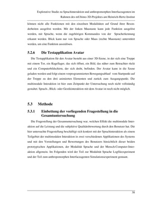 Explorative Studie zu Sprachinteraktion und anthropomorphen Interfaceagenten im
Rahmen des mUltimo-3D-Projektes am Heinrich-Hertz-Institut
38
können nicht alle Funktionen mit den einzelnen Modalitäten auf Grund ihrer Beson-
derheiten ausgelöst werden. Mit der linken Maustaste kann jede Funktion ausgelöst
werden, mit Sprache, wenn die zugehörigen Kommandos von der Spracherkennung
erkannt werden. Blick kann nur von Sprache oder Maus (rechte Maustaste) unterstützt
werden, um eine Funktion auszulösen.
5.2.6 Die Testapplikation Avatar
Die Testapplikation für den Avatar besteht aus einer 3D-Szene, in der sich eine Treppe
mit einem Tor, ein Kugellager, das sich öffnet, ein Bild, das näher zum Betrachter rückt
und ein Computerbildschirm, der sich dreht, befinden. Der Avatar kann in die Szene
geladen werden und folgt einem vorprogrammierten Bewegungsablauf vom Startpunkt auf
der Treppe zu den drei animierten Elementen und zurück zum Ausgangspunkt. Die
multimodale Interaktion ist hier zum Zeitpunkt der Untersuchung noch nicht vollständig
gestaltet. Sprach-, Blick- oder Gestikinteraktion mit dem Avatar ist noch nicht möglich.
5.3 Methode
5.3.1 Einbettung der vorliegenden Fragestellung in die
Gesamtuntersuchung
Die Fragestellung der Gesamtuntersuchung war, welchen Effekt die multimodale Inter-
aktion auf die Leistung und die subjektive Qualitätsbewertung durch den Benutzer hat. Die
hier untersuchte Fragestellung beschäftigt sich konkret mit der Sprachinteraktion als einem
Teilgebiet der multimodalen Interaktion in zwei verschiedenen Applikationen des Systems
und mit den Vorstellungen und Bewertungen des Benutzers hinsichtlich dieser beiden
prototypischen Applikationen, der Modalität Sprache und der Mensch-Computer-Inter-
aktion allgemein. Im Folgenden wird der Teil zur Modalität Sprache Logfileexperiment
und der Teil zum anthropomorphen Interfaceagenten Simulationsexperiment gennant.
 
