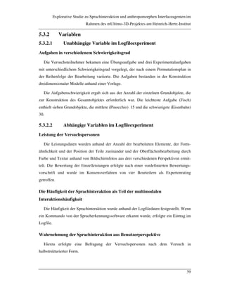 Explorative Studie zu Sprachinteraktion und anthropomorphen Interfaceagenten im
Rahmen des mUltimo-3D-Projektes am Heinrich-Hertz-Institut
39
5.3.2 Variablen
5.3.2.1 Unabhängige Variable im Logfileexperiment
Aufgaben in verschiedenem Schwierigkeitsgrad
Die Versuchsteilnehmer bekamen eine Übungsaufgabe und drei Experimentalaufgaben
mit unterschiedlichem Schwierigkeitsgrad vorgelegt, der nach einem Permutationsplan in
der Reihenfolge der Bearbeitung variierte. Die Aufgaben bestanden in der Konstruktion
dreidimensionaler Modelle anhand einer Vorlage.
Die Aufgabenschwierigkeit ergab sich aus der Anzahl der einzelnen Grundobjekte, die
zur Konstruktion des Gesamtobjektes erforderlich war. Die leichteste Aufgabe (Fisch)
enthielt sieben Grundobjekte, die mittlere (Pinocchio) 15 und die schwierigste (Eisenbahn)
30.
5.3.2.2 Abhängige Variablen im Logfileexperiment
Leistung der Versuchspersonen
Die Leistungsdaten wurden anhand der Anzahl der bearbeiteten Elemente, der Form-
ähnlichkeit und der Position der Teile zueinander und der Oberflächenbearbeitung durch
Farbe und Textur anhand von Bildschirmfotos aus drei verschiedenen Perspektiven ermit-
telt. Die Bewertung der Einzelleistungen erfolgte nach einer vordefinierten Bewertungs-
vorschrift und wurde im Konsensverfahren von vier Beurteilern als Expertenrating
getroffen.
Die Häufigkeit der Sprachinteraktion als Teil der multimodalen
Interaktionshäufigkeit
Die Häufigkeit der Sprachinteraktion wurde anhand der Logfiledaten festgestellt. Wenn
ein Kommando von der Spracherkennungssoftware erkannt wurde, erfolgte ein Eintrag im
Logfile.
Wahrnehmung der Sprachinteraktion aus Benutzerperspektive
Hierzu erfolgte eine Befragung der Versuchspersonen nach dem Versuch in
halbstrukturierter Form.
 