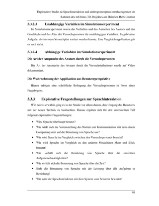 Explorative Studie zu Sprachinteraktion und anthropomorphen Interfaceagenten im
Rahmen des mUltimo-3D-Projektes am Heinrich-Hertz-Institut
40
5.3.2.3 Unabhängige Variablen im Simulationsexperiment
Im Simulationsexperiment waren das Verhalten und das Aussehen des Avatars und das
Geschlecht und das Alter der Versuchspersonen die unabhängigen Variablen. Es gab keine
Aufgabe, die in einem Versuchplan variiert werden konnte. Eine Vergleichsapplikation gab
es auch nicht.
5.3.2.4 Abhängige Variablen im Simulationsexperiment
Die Art der Ansprache des Avatars durch die Versuchspersonen
Die Art der Ansprache des Avatars durch die Versuchsteilnehmer wurde auf Video
dokumentiert.
Die Wahrnehmung der Applikation aus Benutzerperspektive
Hierzu erfolgte eine schriftliche Befragung der Versuchspersonen in Form eines
Fragebogens.
5.3.3 Explorative Fragestellungen zur Sprachinteraktion
Wie bereits erwähnt, ging es in der Studie vor allem darum, den Umgang des Benutzers
mit der neuen Technik zu beobachten. Daraus ergaben sich für den untersuchten Teil
folgende explorative Fragestellungen:
• Wird Sprache überhaupt benutzt?
• Wie wirkt sich die Voreinstellung des Nutzers zur Kommunikation mit dem einem
Computersystem auf die Benutzung von Sprache aus?
• Wie wird Sprache im Vergleich zwischen den Versuchspersonen benutzt?
• Wie wird Sprache im Vergleich zu den anderen Modalitäten Maus und Blick
benutzt?
• Wie verhält sich die Benutzung von Sprache über die einzelnen
Aufgabenschwierigkeiten?
• Wie verhält sich die Benutzung von Sprache über die Zeit?
• Steht die Benutzung von Sprache mit der Leistung über alle Aufgaben in
Beziehung?
• Wie wird die Sprachinteraktion mit dem System vom Benutzer bewertet?
 