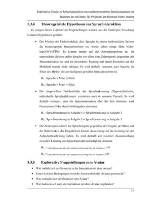 Explorative Studie zu Sprachinteraktion und anthropomorphen Interfaceagenten im
Rahmen des mUltimo-3D-Projektes am Heinrich-Hertz-Institut
41
5.3.4 Theoriegeleitete Hypothesen zur Sprachinteraktion
Zu einigen dieser explorativen Fragestellungen wurden aus der bisherigen Forschung
konkrete Hypothesen gebildet:
• Der Mythos der Multimodalität, dass Sprache in einem multimodalen System
die herausragende Interaktionsform sei, wurde schon einige Male wider-
legt.[OVIATT99] Es kommt immer auf die Anwendungsform an. Im
untersuchten System stellte Sprache vor allem eine Zeitersparnis gegenüber der
Mausinteraktion dar und ein besonderes Training und damit Einstellen auf die
Modalität musste nicht erfolgen. Es wird deshalb vermutet, dass Sprache im
Sinne des Mythos die am häufigsten gewählte Interaktionsform ist.
H1 : Sprache > Maus > Blick
H0 : Sprache = Maus = Blick
• Die dargestellten Problemfelder der Spracherkennung (Hyperartikulation,
individuelle Sprecherfaktoren) existierten auch in unserem Versuch. Es wird
deshalb vermutet, dass die Sprachinteraktion über die Zeit abnimmt, weil
Frustrationseffekte durch Fehleingaben einsetzen.
H1 : Sprachbenutzung in Aufgabe 1 > Sprachbenutzung in Aufgabe 3
H0 : Sprachbenutzung in Aufgabe 1 = Sprachbenutzung in Aufgabe 3
• Die Zeitersparnis durch die Spracheingabe gegenüber der Eingabe per Maus und
die Natürlichkeit der Eingabeform könnte Auswirkung auf die Leistung bei der
Aufgabenbearbeitung haben. Es wird deshalb ein positiver Zusammenhang
zwischen Leistung und Sprachinteraktionshäufigkeit vermutet.
H1 : ! (Sprachbenutzung über alle Aufgaben mit Leistung über alle Aufgaben=) > 0
H0 : ! (Sprachbenutzung über alle Aufgaben mit Leistung über alle Aufgaben) = 0
5.3.5 Explorative Fragestellungen zum Avatar
• Wie verhält sich der Benutzer in der Interaktion mit dem Avatar?
• Unter welchen Bedingungen wird die Anwesenheit des Avatars gewünscht?
• Was wünscht sich der Benutzer vom Avatar?
• Wie hedonistisch wird die Interaktion mit dem Avatar empfunden?
 