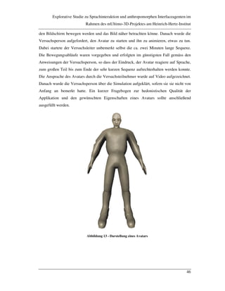 Explorative Studie zu Sprachinteraktion und anthropomorphen Interfaceagenten im
Rahmen des mUltimo-3D-Projektes am Heinrich-Hertz-Institut
46
den Bildschirm bewegen werden und das Bild näher betrachten könne. Danach wurde die
Versuchsperson aufgefordert, den Avatar zu starten und ihn zu animieren, etwas zu tun.
Dabei startete der Versuchsleiter unbemerkt selbst die ca. zwei Minuten lange Sequenz.
Die Bewegungsabläufe waren vorgegeben und erfolgten im günstigsten Fall gemäss den
Anweisungen der Versuchsperson, so dass der Eindruck, der Avatar reagiere auf Sprache,
zum großen Teil bis zum Ende der sehr kurzen Sequenz aufrechterhalten werden konnte.
Die Ansprache des Avatars durch die Versuchsteilnehmer wurde auf Video aufgezeichnet.
Danach wurde die Versuchsperson über die Simulation aufgeklärt, sofern sie sie nicht von
Anfang an bemerkt hatte. Ein kurzer Fragebogen zur hedonistischen Qualität der
Applikation und den gewünschten Eigenschaften eines Avatars sollte anschließend
ausgefüllt werden.
Abbildung 13 - Darstellung eines Avatars
 