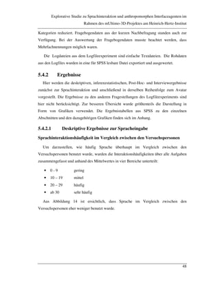 Explorative Studie zu Sprachinteraktion und anthropomorphen Interfaceagenten im
Rahmen des mUltimo-3D-Projektes am Heinrich-Hertz-Institut
48
Kategorien reduziert. Fragebogendaten aus der kurzen Nachbefragung standen auch zur
Verfügung. Bei der Auswertung der Fragebogendaten musste beachtet werden, dass
Mehrfachnennungen möglich waren.
Die Logdateien aus dem Logfileexperiment sind einfache Textdateien. Die Rohdaten
aus den Logfiles wurden in eine für SPSS lesbare Datei exportiert und ausgewertet.
5.4.2 Ergebnisse
Hier werden die deskriptiven, inferenzstatistischen, Post-Hoc- und Interviewergebnisse
zunächst zur Sprachinteraktion und anschließend in derselben Reihenfolge zum Avatar
vorgestellt. Die Ergebnisse zu den anderen Fragestellungen des Logfileexperiments sind
hier nicht berücksichtigt. Zur besseren Übersicht wurde größtenteils die Darstellung in
Form von Grafiken verwendet. Die Ergebnistabellen aus SPSS zu den einzelnen
Abschnitten und den dazugehörigen Grafiken finden sich im Anhang.
5.4.2.1 Deskriptive Ergebnisse zur Spracheingabe
Sprachinteraktionshäufigkeit im Vergleich zwischen den Versuchspersonen
Um darzustellen, wie häufig Sprache überhaupt im Vergleich zwischen den
Versuchspersonen benutzt wurde, wurden die Interaktionshäufigkeiten über alle Aufgaben
zusammengefasst und anhand des Mittelwertes in vier Bereiche unterteilt:
• 0 - 9 gering
• 10 – 19 mittel
• 20 – 29 häufig
• ab 30 sehr häufig
Aus Abbildung 14 ist ersichtlich, dass Sprache im Vergleich zwischen den
Versuchspersonen eher weniger benutzt wurde.
 