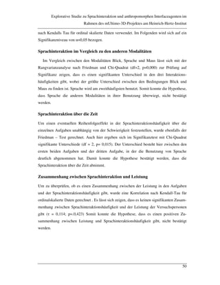 Explorative Studie zu Sprachinteraktion und anthropomorphen Interfaceagenten im
Rahmen des mUltimo-3D-Projektes am Heinrich-Hertz-Institut
50
nach Kendalls Tau für ordinal skalierte Daten verwendet. Im Folgenden wird sich auf ein
Signifikanzniveau von "=0,05 bezogen.
Sprachinteraktion im Vergleich zu den anderen Modalitäten
Im Vergleich zwischen den Modalitäten Blick, Sprache und Maus lässt sich mit der
Rangvarianzanalyse nach Friedman und Chi-Quadrat (df=2, p=0,000) zur Prüfung auf
Signifikanz zeigen, dass es einen signifikanten Unterschied in den drei Interaktions-
häufigkeiten gibt, wobei der größte Unterschied zwischen den Bedingungen Blick und
Maus zu finden ist. Sprache wird am zweithäufigsten benutzt. Somit konnte die Hypothese,
dass Sprache die anderen Modalitäten in ihrer Benutzung überwiegt, nicht bestätigt
werden.
Sprachinteraktion über die Zeit
Um einen eventuellen Reihenfolgeeffekt in der Sprachinteraktionshäufigkeit über die
einzelnen Aufgaben unabhängig von der Schwierigkeit festzustellen, wurde ebenfalls der
Friedman – Test gerechnet. Auch hier ergeben sich im Signifikanztest mit Chi-Quadrat
signifikante Unterschiede (df = 2, p= 0,015). Der Unterschied besteht hier zwischen den
ersten beiden Aufgaben und der dritten Aufgabe, in der die Benutzung von Sprache
deutlich abgenommen hat. Damit konnte die Hypothese bestätigt werden, dass die
Sprachinteraktion über die Zeit abnimmt.
Zusammenhang zwischen Sprachinteraktion und Leistung
Um zu überprüfen, ob es einen Zusammenhang zwischen der Leistung in den Aufgaben
und der Sprachinteraktionshäufigkeit gibt, wurde eine Korrelation nach Kendall-Tau für
ordinalskalierte Daten gerechnet . Es lässt sich zeigen, dass es keinen signifikanten Zusam-
menhang zwischen Sprachinteraktionshäufigkeit und der Leistung der Versuchspersonen
gibt (! = 0,114; p=.0,423) Somit konnte die Hypothese, dass es einen positiven Zu-
sammenhang zwischen Leistung und Sprachinteraktionshäufigkeit gibt, nicht bestätigt
werden.
 